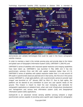 Technology Experiment Satellite (TES) launched in October 2001 is intended to




demonstrate and validate technologies that could be used in the future cartographic
satellite missions.

In order to maintain a lead in the remote sensing area and provide data to the Indian
and global users of Geographic Information System (GIS), CARTOSAT-1 (IRS-P5) and

CARTOSAT-2 series of satellites with improved spatial resolution and imaging capabilities
have been taken up. CARTOSAT-1 was launched in May 2005 and it has two
panchromatic cameras (Fore and Aft) with spatial resolution better than 2.5 M.
CARTOSAT-2 series of satellites with spatial resolution better than 1 m and around 10
KM swath in panchromatic band are planned and in that series, the first one in this series
namely CARTOSAT-2, a high agile platform, with a panchromatic camera to provide ‘spot
images’ was launched on 10th January 2007 by PSLV C7. Due to high agility, the
platform can be steered to any orientation to cover any user specific needs on the
ground. This mission is meant to meet the ever increasing user demands for
cartographic applications at cadastral level, urban and rural infrastructure development
and management and various land information system (LIS) and Geographical
information system (GIS) applications.

Cartosat-2A is an advanced remote sensing satellite carrying onboard a single
panchromatic camera capable of providing scene specific spot imageries for cartographic

                                     Copyright@2009
 