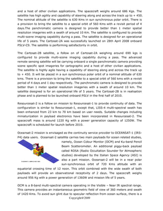 and a host of other civilian applications. The spacecraft weighs around 686 Kgs. The
satellite has high agility and capability of steering along and across the track up to + 450.
The nominal altitude of the satellite is 630 Kms in sun synchronous polar orbit. There is
a provision to bring the satellite to a special orbit of 560 Kms with a revisit period of 4
days.The panchromatic camera is designed to provide better than 1 meter spatial
resolution imageries with a swath of around 10 Km. The satellite is configured to provide
multi-scene imaging capability during a pass. The satellite is designed for an operational
life of 5 years. The Cartosat-2A was successfully launched on 28th April 2008 onboard
PSLV-C9. The satellite is performing satisfactorily in orbit.

The Cartosat-2B satellite, a follow on of Cartosat-2A weighing around 690 kgs is
configured to provide multi-scene imaging capability during a pass. The advanced
remote sensing satellite will be carrying onboard a single panchromatic camera providing
scene specific spot imageries for cartographic and a host of other civilian applications.
The satellite is highly agile having a capability of steering along and across the track up
to + 450. It will be placed in a sun synchronous polar orbit of a nominal altitude of 630
kms. There is a provision to bring the satellite to a special orbit of 560 kms with a revisit
period of 4 days and 1 day respectively. The panchromatic camera is designed to provide
better than 1 meter spatial resolution imageries with a swath of around 10 km. The
satellite designed is for an operational life of 5 years. The Cartosat-2B is in realisation
phase and is planned to be launched onboard PSLV in the first half of 2010.

Resourcesat-2 is a follow on mission to Resourcesat-1 to provide continuity of data. The
configuration is similar to Resourcesat-1, except that, LISS-4 multi-spectral swath has
been enhanced from 23 km to 70 km based on user needs. Suitable changes including
miniaturization in payload electronics have been incorporated in Resourcesat-2. The
spacecraft mass is around 1220 Kg with a power generation capacity of 1250W. The
spacecraft is scheduled for launch before 2010.

Oceansat-2 mission is envisaged as the continuity service provider to OCEANSAT-1 (IRS-
P4) data users. Oceansat-2 satellite carries two main payloads for ocean related studies,
                                 namely, Ocean Colour Monitor (OCM) and Ku-band Pencil
                                 Beam Scatterometer. An additional piggy-back payload
                                 called ROSA (Radio Occultation Sounder for Atmospheric
                                 studies) developed by the Italian Space Agency (ASI) is
                                 also a part mission. Oceansat-2 will be in a near polar
                                 sun-synchronous orbit of 720 Kms altitude with an
equatorial crossing time of 12 noon. This orbit combined with the wide swath of both
payloads will provide an observational receptivity of 2 days. The spacecraft weighs
around 956 Kg with a power generation of 1360W and mission life of 5 years.

OCM is a 8-band multi-spectral camera operating in the Visible – Near IR spectral range.
This camera provides an instantaneous geometric field of view of 360 meters and swath
of 1420 Kms. To avoid sun glint due to specular reflection from ocean surface, there is a
                                       Copyright@2009
 