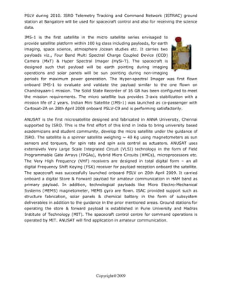 PSLV during 2010. ISRO Telemetry Tracking and Command Network (ISTRAC) ground
station at Bangalore will be used for spacecraft control and also for receiving the science
data.

IMS-1 is the first satellite in the micro satellite series envisaged to
provide satellite platform within 100 kg class including payloads, for earth
imaging, space science, atmosphere /ocean studies etc. It carries two
payloads viz., Four Band Multi Spectral Charge Coupled Device (CCD)
Camera (MxT) & Hyper Spectral Imager (HySi-T). The spacecraft is
designed such that payload will be earth pointing during imaging
operations and solar panels will be sun pointing during non-imaging
periods for maximum power generation. The Hyper-spectral Imager was first flown
onboard IMS-1 to evaluate and validate the payload similar to the one flown on
Chandrayaan-1 mission. The Solid State Recorder of 16 GB has been configured to meet
the mission requirements. The micro satellite bus provides 3-axis stabilization with a
mission life of 2 years. Indian Mini Satellite (IMS-1) was launched as co-passenger with
Cartosat-2A on 28th April 2008 onboard PSLV-C9 and is performing satisfactorily.

ANUSAT is the first microsatellite designed and fabricated in ANNA University, Chennai
supported by ISRO. This is the first effort of this kind in India to bring university based
academicians and student community, develop the micro satellite under the guidance of
ISRO. The satellite is a spinner satellite weighing ~ 40 Kg using magnetometers as sun
sensors and torquers, for spin rate and spin axis control as actuators. ANUSAT uses
extensively Very Large Scale Integrated Circuit (VLSI) technology in the form of Field
Programmable Gate Arrays (FPGAs), Hybrid Micro Circuits (HMCs), microprocessors etc.
The Very High Frequency (VHF) receivers are designed in total digital form – an all
digital Frequency Shift Keying (FSK) receiver for payload reception onboard the satellite.
The spacecraft was successfully launched onboard PSLV on 20th April 2009. It carried
onboard a digital Store & Forward payload for amateur communication in HAM band as
primary payload. In addition, technological payloads like Micro Electro-Mechanical
Systems (MEMS) magnetometer, MEMS gyro are flown. ISAC provided support such as
structure fabrication, solar panels & chemical battery in the form of subsystem
deliverables in addition to the guidance in the prior mentioned areas. Ground stations for
operating the store & forward payload is established in Pune University and Madras
Institute of Technology (MIT). The spacecraft control centre for command operations is
operated by MIT. ANUSAT will find application in amateur communication.




                                      Copyright@2009
 