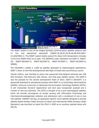 The INSAT system is one of the largest domestic communication satellite systems with
11    live   and   operational   spacecraft    (INSAT-2E,3B,3C,3A,3E,4A,4B,4CR,GSAT-
2,3,KALPANA-1). The INSAT system totally account for about 210 transponders (includes
12 KU from INSAT-4CR) as on date. The GEOSATs under realization are GSAT-4, INSAT-
3D,   INSAT-4D/GSAT-5,     INSAT-4E/GSAT-6,      INSAT-4F/GSAT-7,     INSAT-4G/GSAT-8,
IRNNS).

The KALPANA-1 (2002) a 1,000 kg satellite dedicated to meteorological applications.
GSAT-1 flown on the first developmental test flight of Indian Geo-synchronous Launch

Vehicle (GSLV), was intended to prove new spacecraft technological elements like 10N
RCS thrusters, Fast Recovery Star Sensor, and heat pipe radiator panels. The GSAT-2
was the payload for the second development flight of GSLV. GSAT-3 (EDUSAT) is a
spacecraft dedicated to educational purpose while GSAT-4 is a technology demonstration
satellite, acting as a precursor to Advanced Communication Technology Satellite (ACTS).
It will incorporate Ka-band regenerative and bent pipe transponder payload and a
number of new bus elements. The ACTS is thought of as a pure technological satellite,
which will provide convergence of remote sensing with Information Technology and
information/knowledge/data collection and distribution with a constituent of one or two
LEO satellite. HAMSAT (40 Kg), an application specific micro-satellite designed to provide
satellite based Amateur Radio Services to Indian and international HAMs (Amateur Radio
Operators) was launched on board the PSLV in 2005 as an auxiliary payload along with
IRS-P6.




                                     Copyright@2009
 