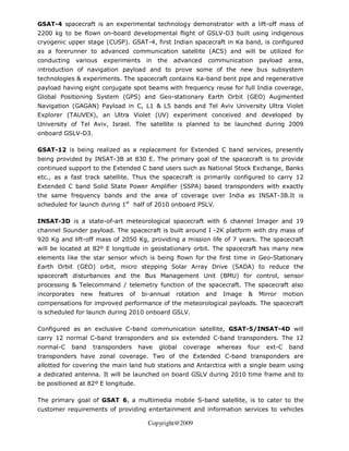 GSAT-4 spacecraft is an experimental technology demonstrator with a lift-off mass of
2200 kg to be flown on-board developmental flight of GSLV-D3 built using indigenous
cryogenic upper stage (CUSP). GSAT-4, first Indian spacecraft in Ka band, is configured
as a forerunner to advanced communication satellite (ACS) and will be utilized for
conducting     various    experiments      in   the   advanced   communication       payload     area,
introduction of navigation payload and to prove some of the new bus subsystem
technologies & experiments. The spacecraft contains Ka-band bent pipe and regenerative
payload having eight conjugate spot beams with frequency reuse for full India coverage,
Global Positioning System (GPS) and Geo-stationary Earth Orbit (GEO) Augmented
Navigation (GAGAN) Payload in C, L1 & L5 bands and Tel Aviv University Ultra Violet
Explorer (TAUVEX), an Ultra Violet (UV) experiment conceived and developed by
University of Tel Aviv, Israel. The satellite is planned to be launched during 2009
onboard GSLV-D3.

GSAT-12 is being realized as a replacement for Extended C band services, presently
being provided by INSAT-3B at 830 E. The primary goal of the spacecraft is to provide
continued support to the Extended C band users such as National Stock Exchange, Banks
etc., as a fast track satellite. Thus the spacecraft is primarily configured to carry 12
Extended C band Solid State Power Amplifier (SSPA) based transponders with exactly
the same frequency bands and the area of coverage over India as INSAT-3B.It is
scheduled for launch during 1st half of 2010 onboard PSLV.

INSAT-3D is a state-of-art meteorological spacecraft with 6 channel Imager and 19
channel Sounder payload. The spacecraft is built around I -2K platform with dry mass of
920 Kg and lift-off mass of 2050 Kg, providing a mission life of 7 years. The spacecraft
will be located at 82º E longitude in geostationary orbit. The spacecraft has many new
elements like the star sensor which is being flown for the first time in Geo-Stationary
Earth Orbit (GEO) orbit, micro stepping Solar Array Drive (SADA) to reduce the
spacecraft disturbances and the Bus Management Unit (BMU) for control, sensor
processing & Telecommand / telemetry function of the spacecraft. The spacecraft also
incorporates    new      features   of   bi-annual    rotation   and    Image    &   Mirror     motion
compensations for improved performance of the meteorological payloads. The spacecraft
is scheduled for launch during 2010 onboard GSLV.

Configured as an exclusive C-band communication satellite, GSAT-5/INSAT-4D will
carry 12 normal C-band transponders and six extended C-band transponders. The 12
normal-C     band     transponders       have   global   coverage      whereas   four   ext-C    band
transponders have zonal coverage. Two of the Extended C-band transponders are
allotted for covering the main land hub stations and Antarctica with a single beam using
a dedicated antenna. It will be launched on board GSLV during 2010 time frame and to
be positioned at 82º E longitude.

The primary goal of GSAT 6, a multimedia mobile S-band satellite, is to cater to the
customer requirements of providing entertainment and information services to vehicles

                                           Copyright@2009
 