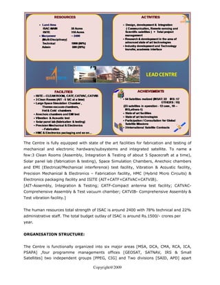 The Centre is fully equipped with state of the art facilities for fabrication and testing of
mechanical and electronic hardware/subsystems and integrated satellite. To name a
few:3 Clean Rooms (Assembly, Integration & Testing of about 5 Spacecraft at a time),
Solar panel lab (fabrication & testing), Space Simulation Chambers, Anechoic chambers
and EMI (Electrical/Mechanical interference) test facility, Vibration & Acoustic facility,
Precision Mechanical & Electronics – Fabrication facility, HMC (Hybrid Micro Circuits) &
Electronics packaging facility and ISITE (AIT+CATF+CATVAC+CATVIB).
[AIT-Assembly, Integration & Testing; CATF-Compact antenna test facility; CATVAC-
Comprehensive Assembly & Test vacuum chamber; CATVIB- Comprehensive Assembly &
Test vibration facility.]


The human resources total strength of ISAC is around 2400 with 78% technical and 22%
administrative staff. The total budget outlay of ISAC is around Rs.1500/- crores per
year.


ORGANISATION STRUCTURE:


The Centre is functionally organized into six major areas [MSA, DCA, CMA, RCA, ICA,
PSAPA] ,four programme managements offices [GEOSAT, SATNAV, IRS & Small
Satellites] two independent groups [PPEG, CIG] and Two divisions [SAID, APD] apart

                                      Copyright@2009
 