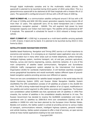 through digital multimedia consoles and to the multimedia mobile phones. The
spacecraft is planned to be launched during third quarter of 2010 using GSLV. This is a
geosynchronous spacecraft to be stationed at 83º East longitude with a mission life of 12
years. The spacecraft is configured around I-2K bus with a lift-off mass of 2200 kg.

GSAT-8/INSAT-4G, is a communication satellite configured around I-3K bus with a lift
off mass of 3150Kg and 6KW (SS EOL) power generation capacity having mission life of
more than 12 years. This spacecraft carry 24 Ku band transponders and 2 channel
geostationary navigation payload – GAGAN. This will augment high power Ku band
transponder capacity over Indian main land region. The satellite will be positioned at 55º
E longitude. The spacecraft is scheduled for launch in 2010 onboard a foreign launch
vehicle.

GSAT-7/INSAT-4F (~2500 Kg) is proposed as a multi-band satellite carrying payloads
in UHF, S-band, C-band and Ku-band. It is planned to be launched during 2010-11 time
frame by GSLV.

SATELLITE BASED NAVIGATION SYSTEM:

Satellite based Positioning, Navigation and Timing (PNT) service is of vital importance to
economics and societies. It is emerging as an important space application area not only
for civil aviation but in many other areas such as mobile telephones, surface transport,
intelligent highway system, maritime transport, rail, oil and gas, precision agriculture,
fisheries, survey and marine engineering, science, electricity networks .It is one of the
main components of satellite based communication, Navigation and Surveillance
(CNS)/Air traffic management system adopted by the International Civil Aviation
Organisation (ICAO) for worldwide implementation. It will facilitate seamless navigation
across geographical boundaries and would eventually replace different types of ground-
based navigation systems providing services over different air spaces.

There are two core constellations for satellite based navigation in the world today-the US
Global Positioning System (GPS) and Russian Global Navigation Satellite System
(GLONASS).The GPS constellation consists of 29 satellites at present in the 20,000 Km
orbit. The GPS is being modernised through the addition of an L5 signal, modifications in
the satellite and control segment to offer better accuracies and ruggedness. The Russian
core constellation called GLONASS was fully operational with 24 satellites in 1995.Then
onwards, the number of satellites in the constellation steadily declined to 14 now. The
Russian Government has decided to revamp the GLONASS constellation and make it
operational with 21 satellites by 2008-09.A third core constellation (Galileo) with 30
satellites in 24000 Km orbit has been planned by the European Union Member States.
Besides civil aviation, the Galileo system is aimed at providing service to various modes
of transport, communications network, intelligent highway systems, personal mobility
and vehicle tracking. Galileo system proposes to offer a host of services; an open service
aimed at mass market applications leading to low cost receivers.
                                     Copyright@2009
 