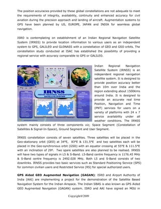 The position accuracies provided by these global constellations are not adequate to meet
the requirements of integrity, availability, continuity and enhanced accuracy for civil
aviation during the precision approach and landing of aircraft. Augmentation systems to
GPS have been planned by US, EUROPE, JAPAN and INDIA for seamless global
navigation.


ISRO is contemplating on establishment of an Indian Regional Navigation Satellite
System (IRNSS) to provide location information to various users as an independent
system to GPS, GALILEO and GLONASS with a constellation of GEO and GSO orbits. The
constellation study conducted at ISAC has established the possibility of providing a
regional service with accuracy comparable to GPS or GALILEO.


                                                        Indian    Regional       Navigation
                                                        Satellite System (IRNSS) is an
                                                        independent regional navigation
                                                        satellite system. It is designed to
                                                        provide position accuracy better
                                                        than 10m over India and the
                                                        region extending about 1500Kms
                                                        around India. It is designed to
                                                        provide an accurate real time
                                                        Position, Navigation and Time
                                                        (PNT) services for users on a
                                                        variety of platforms with 24 x 7
                                                        service   availability   under   all
                                                        weather conditions. The IRNSS
system mainly consists of three components viz; Space Segment (Constellation of
Satellites & Signal-In-Space), Ground Segment and User Segment.


IRNSS constellation consists of seven satellites. Three satellites will be placed in the
Geo-stationary orbit (GEO) at 34°E,    83°E & 131.5°E    and two satellites each will be
placed in the Geo-synchronous orbit (GSO) with an equator crossing at 55°E & 111.5°E
with an inclination of 29º. Two spare satellites are also planned to be realised. IRNSS
will have two types of signals in L5 & S-Band. L5-Band centre frequency is 1176.45 MHz
& S-Band centre frequency is 2492.028 MHz. Both L5 and S-Band consists of two
downlinks. IRNSS provides two basic services such as Standard Positioning Service (SPS)
for common civilian users and Restricted Service (RS) for special authorized users.

GPS Aided GEO Augmented Navigation (GAGAN): ISRO and Airport Authority of
India (AAI) are implementing a project for the demonstration of the Satellite Based
Navigation System for the Indian Airspace. The Indian SBAS is also known as GPS Aided
GEO Augmented Navigation (GAGAN) system. ISRO and AAI have signed an MOU in

                                     Copyright@2009
 