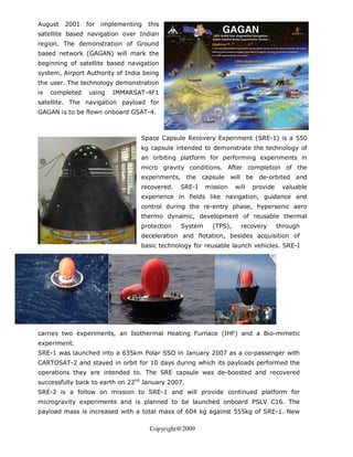 August   2001    for   implementing   this
satellite based navigation over Indian
region. The demonstration of Ground
based network (GAGAN) will mark the
beginning of satellite based navigation
system, Airport Authority of India being
the user. The technology demonstration
is   completed   using    IMMARSAT-4F1
satellite. The navigation payload for
GAGAN is to be flown onboard GSAT-4.



                                  Space Capsule Recovery Experiment (SRE-1) is a 550
                                  kg capsule intended to demonstrate the technology of
                                  an orbiting platform for performing experiments in
                                  micro gravity conditions. After completion of the
                                  experiments, the     capsule    will be de-orbited and
                                  recovered.   SRE-I    mission    will   provide    valuable
                                  experience in fields like navigation, guidance and
                                  control during the re-entry phase, hypersonic aero
                                  thermo dynamic, development of reusable thermal
                                  protection   System     (TPS),     recovery       through
                                  deceleration and flotation, besides acquisition of
                                  basic technology for reusable launch vehicles. SRE-I




carries two experiments, an Isothermal Heating Furnace (IHF) and a Bio-mimetic
experiment.
SRE-1 was launched into a 635km Polar SSO in January 2007 as a co-passenger with
CARTOSAT-2 and stayed in orbit for 10 days during which its payloads performed the
operations they are intended to. The SRE capsule was de-boosted and recovered
successfully back to earth on 22nd January 2007.
SRE-2 is a follow on mission to SRE-1 and will provide continued platform for
microgravity experiments and is planned to be launched onboard PSLV C16. The
payload mass is increased with a total mass of 604 kg against 555kg of SRE-1. New

                                      Copyright@2009
 
