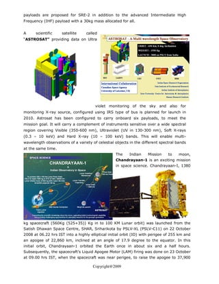 payloads are proposed for SRE-2 in addition to the advanced Intermediate High
Frequency (IHF) payload with a 30kg mass allocated for all.


A     scientific     satellite    called
“ASTROSAT” providing data on Ultra




                                       violet monitoring of the sky and also for
monitoring X-ray source, configured using IRS type of bus is planned for launch in
2010. Astrosat has been configured to carry onboard six payloads, to meet the
mission goal. It will carry a complement of instruments sensitive over a wide spectral
region covering Visible (350-600 nm), Ultraviolet (UV in 130-300 nm), Soft X-rays
(0.3 – 10 keV) and Hard X-ray (10 – 100 keV) bands. This will enable multi-
wavelength observations of a variety of celestial objects in the different spectral bands
at the same time.
                                                  The     Indian    Mission    to    moon,
                                                  Chandrayaan-1 is an exciting mission
                                                  in space science. Chandrayaan-I, 1380




kg spacecraft (560Kg (525+35)) Kg in to 100 KM Lunar orbit) was launched from the
Satish Dhawan Space Centre, SHAR, Sriharikota by PSLV-XL (PSLV-C11) on 22 October
2008 at 06.22 hrs IST into a highly elliptical initial orbit (IO) with perigee of 255 km and
an apogee of 22,860 km, inclined at an angle of 17.9 degree to the equator. In this
initial orbit, Chandrayaan-1 orbited the Earth once in about six and a half hours.
Subsequently, the spacecraft’s Liquid Apogee Motor (LAM) firing was done on 23 October
at 09.00 hrs IST, when the spacecraft was near perigee, to raise the apogee to 37,900

                                      Copyright@2009
 