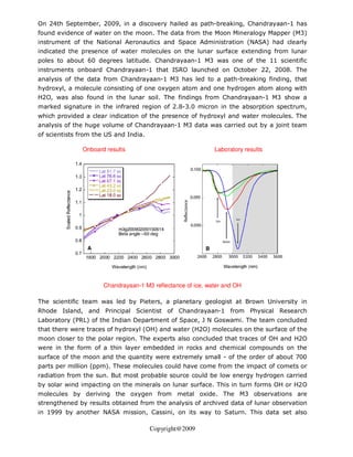 On 24th September, 2009, in a discovery hailed as path-breaking, Chandrayaan-1 has
found evidence of water on the moon. The data from the Moon Mineralogy Mapper (M3)
instrument of the National Aeronautics and Space Administration (NASA) had clearly
indicated the presence of water molecules on the lunar surface extending from lunar
poles to about 60 degrees latitude. Chandrayaan-1 M3 was one of the 11 scientific
instruments onboard Chandrayaan-1 that ISRO launched on October 22, 2008. The
analysis of the data from Chandrayaan-1 M3 has led to a path-breaking finding, that
hydroxyl, a molecule consisting of one oxygen atom and one hydrogen atom along with
H2O, was also found in the lunar soil. The findings from Chandrayaan-1 M3 show a
marked signature in the infrared region of 2.8-3.0 micron in the absorption spectrum,
which provided a clear indication of the presence of hydroxyl and water molecules. The
analysis of the huge volume of Chandrayaan-1 M3 data was carried out by a joint team
of scientists from the US and India.

               Onboard results                               Laboratory results




                      Chandrayaan-1 M3 reflectance of ice, water and OH

The scientific team was led by Pieters, a planetary geologist at Brown University in
Rhode Island, and Principal Scientist of Chandrayaan-1 from Physical Research
Laboratory (PRL) of the Indian Department of Space, J N Goswami. The team concluded
that there were traces of hydroxyl (OH) and water (H2O) molecules on the surface of the
moon closer to the polar region. The experts also concluded that traces of OH and H2O
were in the form of a thin layer embedded in rocks and chemical compounds on the
surface of the moon and the quantity were extremely small - of the order of about 700
parts per million (ppm). These molecules could have come from the impact of comets or
radiation from the sun. But most probable source could be low energy hydrogen carried
by solar wind impacting on the minerals on lunar surface. This in turn forms OH or H2O
molecules by deriving the oxygen from metal oxide. The M3 observations are
strengthened by results obtained from the analysis of archived data of lunar observation
in 1999 by another NASA mission, Cassini, on its way to Saturn. This data set also

                                       Copyright@2009
 