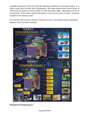 revealed signatures of both OH and H2O absorption features on the lunar surface. It is
worth noting that the data from Chandryaan-1 MIP mass spectrometer found traces of
H2O during its descent to lunar surface on 14th November 2008. "Harvesting one ton of
the top layer of the moon's surface will yield as much as 32 ounces of water," scientists
involved in the discovery said.

The scientific feat has been termed a landmark event in international space cooperation
between India and other countries.




Payloads of Chandrayaan-1

                                     Copyright@2009
 