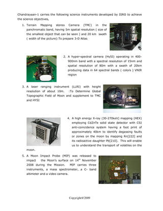 Chandrayaan-1 carries the following science instruments developed by ISRO to achieve
the science objectives,

   1. Terrain     Mapping    stereo   Camera       (TMC)     in     the
      panchromatic band, having 5m spatial resolution ( size of
      the smallest object that can be seen ) and 20 km swath
      ( width of the picture):To prepare 3-D Atlas




                                  2. A hyper-spectral camera (HySI) operating in 400-
                                      900nm band with a spectral resolution of 15nm and
                                      spatial resolution of 80m with a swath of 20km
                                      producing data in 64 spectral bands ( colors ) VNIR
                                      region



   3. A   laser   ranging   instrument    (LLRI)   with    height
      resolution of about 10m.        :To Determine Global
      Topographic Field of Moon and supplement to TMC
      and HYSI




                                      4. A high energy X-ray (30-270keV) mapping (HEX)
                                          employing CdZnTe solid state detector with CSI
                                          anti-coincidence system having a foot print of
                                          approximately 40km to identify degassing faults
                                          or zones on the moon by mapping Rn[222] and
                                          its radioactive daughter Pb[210]. This will enable
                                          us to understand the transport of volatiles on the
      moon.

   5. A Moon Impact Probe (MIP) was released to
      impact      the Moon’s surface on 14th November
      2008 during the Mission.           MIP carries three
      instruments, a mass spectrometer, a C- band
      altimeter and a video camera.




                                       Copyright@2009
 