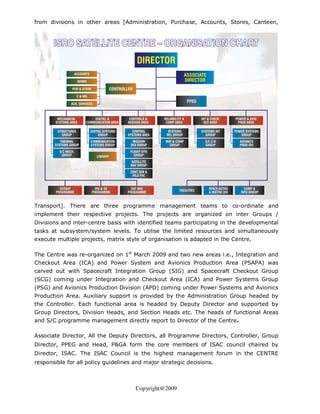 from divisions in other areas [Administration, Purchase, Accounts, Stores, Canteen,




Transport]. There are three programme management teams to co-ordinate and
implement their respective projects. The projects are organized on inter Groups /
Divisions and inter-centre basis with identified teams participating in the developmental
tasks at subsystem/system levels. To utilise the limited resources and simultaneously
execute multiple projects, matrix style of organisation is adapted in the Centre.

The Centre was re-organized on 1st March 2009 and two new areas i.e., Integration and
Checkout Area (ICA) and Power System and Avionics Production Area (PSAPA) was
carved out with Spacecraft Integration Group (SIG) and Spacecraft Checkout Group
(SCG) coming under Integration and Checkout Area (ICA) and Power Systems Group
(PSG) and Avionics Production Division (APD) coming under Power Systems and Avionics
Production Area. Auxiliary support is provided by the Administration Group headed by
the Controller. Each functional area is headed by Deputy Director and supported by
Group Directors, Division Heads, and Section Heads etc. The heads of functional Areas
and S/C programme management directly report to Director of the Centre.

Associate Director, All the Deputy Directors, all Programme Directors, Controller, Group
Director, PPEG and Head, P&GA form the core members of ISAC council chaired by
Director, ISAC. The ISAC Council is the highest management forum in the CENTRE
responsible for all policy guidelines and major strategic decisions.



                                      Copyright@2009
 