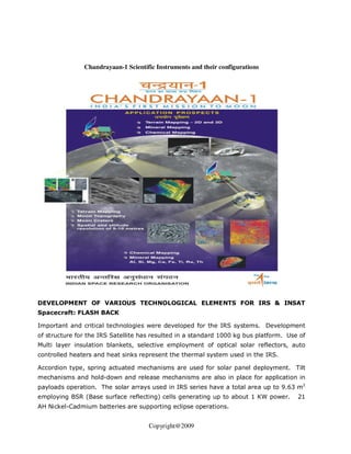 Chandrayaan-1 Scientific Instruments and their configurations




DEVELOPMENT OF VARIOUS TECHNOLOGICAL ELEMENTS FOR IRS & INSAT
Spacecraft: FLASH BACK

Important and critical technologies were developed for the IRS systems. Development
of structure for the IRS Satellite has resulted in a standard 1000 kg bus platform. Use of
Multi layer insulation blankets, selective employment of optical solar reflectors, auto
controlled heaters and heat sinks represent the thermal system used in the IRS.

Accordion type, spring actuated mechanisms are used for solar panel deployment. Tilt
mechanisms and hold-down and release mechanisms are also in place for application in
payloads operation. The solar arrays used in IRS series have a total area up to 9.63 m2
employing BSR (Base surface reflecting) cells generating up to about 1 KW power.       21
AH Nickel-Cadmium batteries are supporting eclipse operations.


                                     Copyright@2009
 
