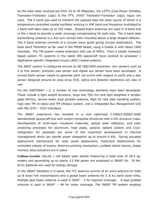 As the data rates involved are from 10 to 45 Mbps/sec, the LSTTL (Low-Power Schottky
Transistor-Transistor Logic) & the FTTL (FAST Transistor-Transistor Logic) logics are
used. The X band was used to transmit the payload data the basic source of which is a
temperature controlled crystal oscillator working in VHF band and frequency multiplied to
x band with data rates up to 105 mbps . Shaped beam antennas are used in S-band and
in the x band to provide a wider coverage compensating for path loss. The S band data
transmitting antenna is a five turn conical helix mounted above a large shaped reflector.
The X band antenna commits of a circular wave guide giving circular polarization. The
base band Telemetry so far used in the PROM based, using a fusible is with about 1400
channels. The TM system makes extension with use of HMCs. From a totally hardware
based system TC systems in the latest IRS spacecraft have evolved to processor /
Application specific integrated circuits (ASIC) based systems.

The AOCE system is configured around an 80 C86/1850 processor. Sun sensors such as
4 pi fine sensor, precision yaw sensor and digital sun sensor have been developed. A
conical Earth sensor meant to generate pitch roll errors with respect to earth and a star
sensor designed around an area array ECD, optics and detector electronics are also in
use.

For the CARTOSAT – 2, a number of new technology elements have been developed.
These include a light weight structure, large size 700 mm and light weighted a zerodur
glass Mirrors, narrow beam dual gimbals antenna, High bit rate data handling system,
high rate TM (4 kbps) and TM (4kbps) system, and a Integrated Bus Management Unit
with MIL-STD – 1553 interfaces

The    INSAT   experience   has       resulted   in a       new   optimized   I-1000/I-2000/I-3000
standardized spacecraft bus with carbon composite structures with a 6% structure mass.
Development of multi-layer insulation materials, optical solar reflection, and color
anodizing processes for aluminum, heat pipes, passive radiant coolers and Cryo-
refrigerator   for   payloads   are     some     of   the    important   development   in   thermal
management which can handle power dissipation up to around 4 KW. Spring actuated
deployment mechanisms for solar panel deployment, motorized deployments for
controlled release of booms, Antenna pointing mechanism, coillable lattice booms, shape
memory alloy actuators are in place.

Gallium-Arsenide (Ga-As ) cell based solar panels measuring a total area of 26.5 sq.
meters and generating up to nearly 3.5 KW power are employed in INSAT-3A. 70 AH,
Ni-H2 batteries are used for energy storage.

In the INSAT Satellites in C-band, the TTC antenna commit of an omni-antenna for both
up & down link transmissions and a global beam antenna for C & Ku band down links.
Multiple spot beam antenna is used in GSAT – 3 for regional coverage.               A dual gridded
antenna is used in INSAT – 4A for wider coverage. The INSAT TM system employs



                                          Copyright@2009
 