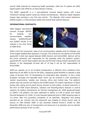 around 1000 channels for measuring health parameter, while the TC system are ASIC
based system with FPGA for on-band decision making.

The INSAT spacecraft is a 3 axis-stabilized moment biased system with 2-axis
momentum storage system using two wheels simultaneously. Observer based magnetic
torquer logic provides a very fine yaw control.     The Attitude, orbit control electronics
(AOCE) system is 1750 processor based with several fault tolerant features.

INTERNATIONAL CONTRACTS:

ISRO bagged international
contract through     ANTRIX
for      building        two
communication       satellites
namely     W2M/EUTELSAT
and AVANTI HYLAS to be
realized in the time frame
of 2008-2010.

W2M is the first commercial, state of art communication satellite built for Eutelsat, one
of the largest satellite fleet operators in Europe. The contract for the delivery of the W2M
spacecraft in-orbit was signed between EADS Astrium and Antrix/ISRO. Astrium will be
the prime contractor and responsible for the payloads while the platform system,
spacecraft AIT, launch base support services and the orbit raising mission operations and
delivery in the designated on-orbit slot of 16 deg E will be the responsibility of
Antrix/ISRO.

W2M can operate up to 32 Ku-Band transponders in different drive conditions from
Beginning of Life (BOL) to End of Life (EOL), displaying great flexibility to operate a wide
range of services from TV broadcasting to broad-band data networks. It has a fixed
European coverage and steerable beam which can be oriented in orbit according to
market requirements, notably over America, Africa and Central Asia. The platform
system also has several new features like CCSDS based TTC system operating in S-Band
during orbit raising and Ku-band during nominal on-orbit phase, on-board autonomy in
the form of FDIR (Fault Detection, Isolation and Reconfiguration) features in control
systems, for battery maintenance, for thermal management etc. W2M spacecraft based
on ISRO’s I-3K platform has been optimized to deliver 6.5 KW of power and handle
thermal dissipation of 3.5KW. It is the heaviest spacecraft built in ISRO weighing close to
3.5 tones. After the successful completion of all assembly, integration and testing
activities as per contract and the spacecraft was shipped to Ariane launch base at
Kuorou on 18th October 2008. It was launched onboard Ariane-5 (V186) on 20th
December 2008 and only 12 transponders are being put in to operation due to onboard
performance anomaly of S/C on orbit .

                                      Copyright@2009
 