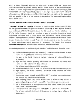 HYLAS is being developed and built for M/s Avanti Screen media U.K., jointly with
EADS-Astrium under a contract through ANTRIX. EADS Astrium is the prime contractor
in charge of overall programme management and will build the communications payload.
ANTRIX/ISRO will build the satellite bus based on the flight proven I-2K model, with a lift
off mass around 2.5 ton and power of 3.2 KW, integration and testing of the spacecraft.
ISRO will also be in charge of low earth orbit operations. The spacecraft is planned for
launch during 2010.

FUTURE TECHNOLOGY REQUIREMENTS – BIRD’S EYE VIEW:

COMMUNICATION SATELLITES: The trend in communication satellite technology for
low cost ground terminals is to go in for increased power (up to 10 KW) with increased
band width (use of higher frequency bands like Ka-band) and heavier satellites (4 to
5T).The higher frequency bands are required in view of crowding in existing bands,
interference mitigation and to obtain larger user bandwidth. Use of multiple beam
antennae for region specific coverage with high Effective Isotopic Radiated Power (EIRP)
for cost effective terminals is needed. To provide interconnectivity as per demand, beam
to   beam   switching/on-board   switching   is   necessary.   For   better   link   margins,
regenerative payloads with on - board processing may be thought of.

All these requirements call for technological elements in satellite areas. To name a few:

         Space inflatable large unfurlable antenna (12 - 14 M Diameter size for multiple
         beams and shaped beams) for mobile communication
         For use of Ka band, improved surface accuracy of antenna/fabrication
         technologies
         High accuracy antenna pointing mechanisms as demanded by narrow spot
         beams and Inter satellite link (ISL) antennae
         Use of large scale indigenous MMIC technology
         High efficiency solar cells for solar cell based solar arrays for power generation
         High capacity, low mass & volume, Lithium-ion based batteries for eclipse
         operations
         High voltage power buses (typically 70 to 100 V) to reduce transmission losses
         and improve pay load operating efficiency
         Micro-stepping Solar Array Drive Mechanisms to minimize the impact on
         spacecraft pointing, specifically required for the multiple spot beam antenna
         Use of STAR trackers for attitude reference, CCD based active Pixel sensors,
         Laser Gyros, Gimballed wheels
         A mix of Chemical & Ion propulsion (PPTs/SPTs) to optimize the mission life
         Use of new materials in the AOCS thrusters, to realize higher efficiency &
         performance



                                     Copyright@2009
 