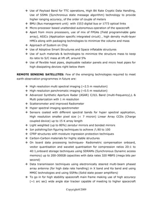 Use of Payload Band for TTC operations, High Bit Rate Cryptic Data Handling,
         Use of SSMA (Synchronous state message algorithm) technology to provide
         higher ranging accuracy, of the order of couple of meters
         BMU (Bus management unit) with 1553 digital bus or 1773 optical links
         Micro-processor based unattended autonomous operation of the spacecraft
         Apart from micro processors, use of mix of FPGAs (Field programmable gate
         array), ASICs (Application specific integrated circuit) , high density multi-layer
         HMCs along with packaging technologies to minimize the volume and mass
         Approach of System on Chip
         Use of Adoptive Smart Structures and Space inflatable structures
         Use of such materials & technologies to minimize the structure mass to keep
         its ratio to S/C mass at lift off, around 5%
         Use of flexible heat pipes, deployable radiator panels and micro heat pipes for
         high dissipating devices right below them

REMOTE SENSING SATELLITES: Few of the emerging technologies required to meet
earth observation programmes in future are:

         High resolution multi spectral imaging (~2.5 m resolution)
         High resolution panchromatic imaging (~0.5 m resolution)
         Advanced Synthetic Aperture Radar (ASAR) C/X/L Band (multi-frequency),L &
         Multi polarization with 1 m resolution
         Scatterometer and improved Radiometer
         Hyper spectral imaging spectrometer
         Sensors coated with different spectral bands for hyper spectral application,
         High resolution smaller pixel size (< 7 micron) Linear Array CCDs (Charge
         coupled device) up to 15 K array length
         Light weighted (up to 80%) zerodur mirrors and bonded mirrors
         Ion polishing/Ion figuring techniques to achieve / 80 to 100
         CFRP structures with moisture ingression protection techniques
         Carbon-Carbon materials for highly stable structures
         On board data processing techniques- Radiometric compensation onboard,
         vector quantisation and wavelet quantisation for compression ratios 20:1 to
         40:1,onboard storage techniques using SDRAMs (Synchronous Dynamic access
         memory) up to 200-300GB capacities with data rates 320 MBPS (mega bits per
         second)
         Data transmission techniques using electronically steered multi-beam phased
         array antenna (for high data rate handling) in X band and Ka band and using
         MMIC technologies and using SSPAs (Solid state power amplifiers)
         To go in for high stability spacecraft main frame making use of high accuracy
         (~1 arc sec) wide angle star tracker capable of meeting to higher spacecraft


                                     Copyright@2009
 