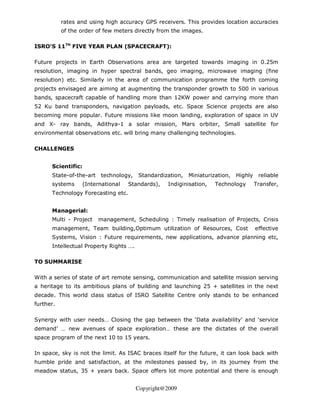 rates and using high accuracy GPS receivers. This provides location accuracies
           of the order of few meters directly from the images.

ISRO’S 11TH FIVE YEAR PLAN (SPACECRAFT):

Future projects in Earth Observations area are targeted towards imaging in 0.25m
resolution, imaging in hyper spectral bands, geo imaging, microwave imaging (fine
resolution) etc. Similarly in the area of communication programme the forth coming
projects envisaged are aiming at augmenting the transponder growth to 500 in various
bands, spacecraft capable of handling more than 12KW power and carrying more than
52 Ku band transponders, navigation payloads, etc. Space Science projects are also
becoming more popular. Future missions like moon landing, exploration of space in UV
and X- ray bands, Adithya-1 a solar mission, Mars orbiter, Small satellite for
environmental observations etc. will bring many challenging technologies.

CHALLENGES


      Scientific:
      State-of-the-art   technology,    Standardization,   Miniaturization,   Highly    reliable
      systems     (International    Standards),   Indiginisation,    Technology        Transfer,
      Technology Forecasting etc.


      Managerial:
      Multi - Project    management, Scheduling : Timely realisation of Projects, Crisis
      management, Team building,Optimum utilization of Resources, Cost                 effective
      Systems, Vision : Future requirements, new applications, advance planning etc,
      Intellectual Property Rights ….

TO SUMMARISE

With a series of state of art remote sensing, communication and satellite mission serving
a heritage to its ambitious plans of building and launching 25 + satellites in the next
decade. This world class status of ISRO Satellite Centre only stands to be enhanced
further.

Synergy with user needs… Closing the gap between the ‘Data availability’ and ‘service
demand’ … new avenues of space exploration… these are the dictates of the overall
space program of the next 10 to 15 years.

In space, sky is not the limit. As ISAC braces itself for the future, it can look back with
humble pride and satisfaction, at the milestones passed by, in its journey from the
meadow status, 35 + years back. Space offers lot more potential and there is enough


                                        Copyright@2009
 