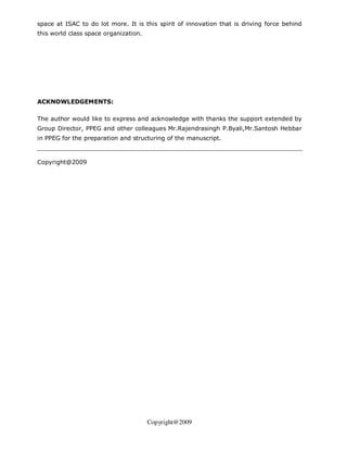 space at ISAC to do lot more. It is this spirit of innovation that is driving force behind
this world class space organization.




ACKNOWLEDGEMENTS:

The author would like to express and acknowledge with thanks the support extended by
Group Director, PPEG and other colleagues Mr.Rajendrasingh P.Byali,Mr.Santosh Hebbar
in PPEG for the preparation and structuring of the manuscript.



Copyright@2009




                                       Copyright@2009
 