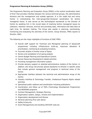 Programme Planning & Evaluation Group (PPEG):


The Programme Planning and Evaluation Group (PPEG) is the central coordination team
of ISAC that provides interface between the various technical groups, the administrative
divisions and the management and outside agencies. It is the nodal hub and nerve
Centre   in   orchestrating   the   inter-group/inter-divisional    coordination    for   techno
managerial issues. It also serves as the technological secretariat to the Director of
Centre by assisting him in the crucial tasks of resolving techno managerial issues by
collection, retention retrieval, archival and providing data, information and feed back at
right time, for decision making. The Group also assists in planning, coordinating,
monitoring and evaluating the activities of the Centre. Group Director, PPEG reports to
Director, ISAC.


The following are the major highlights of functions of ISAC PPEG.

          Overall staff support for Technical and Managerial planning of Spacecraft
          programmes      including   infrastructure    build-up,   resources      allocation   &
          prioritization, monitoring & evaluating functions.
          Futuristic studies in frontier areas of Space
          Review and compilation of on-going projects
          Centre Budget Planning and Expenditure Control.
          Human Resources Development related activities
          Providing management information system
          Provide advisory support on selected administrative matters of the Centre. In
          addition ,the Group will provide special assistance to Director in specific areas
          that include general management and progress in technical areas of the
          Centre
          Appropriate interface between the technical and administrative wings of the
          Centre.
          Industry interface & Technology Transfer, Intellectual Property Rights related
          activities
          Specialized public relations and coordination including publications.
          Coordination and follow up of TDPs (Technology Development Programme)
          and RESPOND programs
          Contract Management, Strategic Planning
          Organization system, design, reviews and implementation
          Organization development and Review
          Advance planning (Five year plans)
          Safety & Security
          Event Managements and handling VIP/VVIP visits etc



                                       Copyright@2009
 
