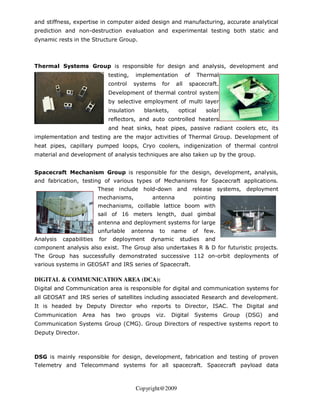 and stiffness, expertise in computer aided design and manufacturing, accurate analytical
prediction and non-destruction evaluation and experimental testing both static and
dynamic rests in the Structure Group.



Thermal Systems Group is responsible for design and analysis, development and
                                testing,     implementation         of    Thermal
                                control    systems     for    all      spacecraft.
                                Development of thermal control system
                                by selective employment of multi layer
                                insulation     blankets,       optical        solar
                                reflectors, and auto controlled heaters
                                and heat sinks, heat pipes, passive radiant coolers etc, its
implementation and testing are the major activities of Thermal Group. Development of
heat pipes, capillary pumped loops, Cryo coolers, indigenization of thermal control
material and development of analysis techniques are also taken up by the group.


Spacecraft Mechanism Group is responsible for the design, development, analysis,
and fabrication, testing of various types of Mechanisms for Spacecraft applications.
                          These include hold-down and release systems, deployment
                          mechanisms,               antenna              pointing
                          mechanisms, coillable lattice boom with
                          sail of 16 meters length, dual gimbal
                          antenna and deployment systems for large
                          unfurlable       antenna    to     name        of   few.
Analysis   capabilities   for    deployment         dynamic     studies       and
component analysis also exist. The Group also undertakes R & D for futuristic projects.
The Group has successfully demonstrated successive 112 on-orbit deployments of
various systems in GEOSAT and IRS series of Spacecraft.

DIGITAL & COMMUNICATION AREA (DCA):
Digital and Communication area is responsible for digital and communication systems for
all GEOSAT and IRS series of satellites including associated Research and development.
It is headed by Deputy Director who reports to Director, ISAC. The Digital and
Communication      Area    has    two      groups    viz.    Digital     Systems      Group   (DSG)   and
Communication Systems Group (CMG). Group Directors of respective systems report to
Deputy Director.



DSG is mainly responsible for design, development, fabrication and testing of proven
Telemetry and Telecommand systems for all spacecraft. Spacecraft payload data



                                             Copyright@2009
 