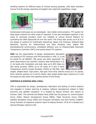 handling systems for different types of remote sensing payloads, solid state recorders
having Tera Bit storage capacities and gigabit rate read/write capabilities, image




                              DATA COMPRESSION SYSTEM
                                       (3.3:1)



   SOLID STATE RECORDER
           (SSR)

Compression techniques etc are developed. Geo-mobile communication, TTC system for
deep space missions are other areas of expertise. It has also developed expertise in the
areas of command encoders which are installed at various Ground Stations for
controlling the ISRO Spacecraft all over the world. The Group also carries out R & D in
the design of systems for multimedia networking, Space Link Protocols, Onboard Data
Networks,   Security   for   Telecommand     and   Data   Handling    links,   Digital   PSK
demodulator/bit synchronizers, embedded software such as Programmable Automatic
Temperature Controller (PATC) and packet based TTC systems.

CMG has the responsibility of design, development, fabrication
and testing of TTC receivers and TM transmitters in VHF, S, C and
Ku bands for all GEOSAT, IRS series and other spacecraft. For
earth observations and scientific missions data transmitters in S,
X, Ka bands with modulation and data rates up to 400 mbps are
also being pursued. SSPAs up to 20 watts at S and X band,
Temperature Control Crystal Oscillator (TCXO) at 350 MHz, light
weight, shaped beam, high power, high gain micro-strip antenna arrays at C Ku bands,
Omni antenna systems at S and Ku bands, light weight global beam antenna at C and
Ku-bands are also within the expertise domain of this Group.

CONTROLS & MISSION AREA (CMA):


CMA is responsible for design, development, fabrication and testing of control systems
and engaged in mission planning & analysis, software development related to flight
dynamics and satellite navigation. It is headed by Deputy Director who reports to
Director, ISAC. The Controls and Mission Area (CMA) has five groups viz. Control System
Group (CSG), Mission Development Group (MDG), Flight Dynamics Group (FDG),
Satellite Navigation Group (SNG) and Computer Simulation and HILS Facility (CS&HF).
Group Directors of respective systems report to Deputy Director. CS & HF is headed by a
General Manager reports to DD.




                                     Copyright@2009
 