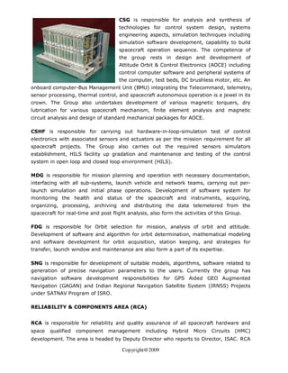 CSG is responsible for analysis and synthesis of
                                     technologies for control system design, systems
                                     engineering aspects, simulation techniques including
                                     simulation software development, capability to build
                                     spacecraft operation sequence. The competence of
                                     the group rests in design and development of
                                     Attitude Orbit & Control Electronics (AOCE) including
                                     control computer software and peripheral systems of
                                     the computer, test beds, DC brushless motor, etc. An
onboard computer-Bus Management Unit (BMU) integrating the Telecommand, telemetry,
sensor processing, thermal control, and spacecraft autonomous operation is a jewel in its
crown. The Group also undertakes development of various magnetic torquers, dry
lubrication for various spacecraft mechanism, finite element analysis and magnetic
circuit analysis and design of standard mechanical packages for AOCE.

CSHF is responsible for carrying out hardware-in-loop-simulation test of control
electronics with associated sensors and actuators as per the mission requirement for all
spacecraft projects. The Group also carries out the required sensors simulators
establishment, HILS facility up gradation and maintenance and testing of the control
system in open loop and closed loop environment (HILS).

MDG is responsible for mission planning and operation with necessary documentation,
interfacing with all sub-systems, launch vehicle and network teams, carrying out per-
launch simulation and initial phase operations. Development of software system for
monitoring the health and status of the spacecraft and instruments, acquiring,
organizing, processing, archiving and distributing the data telemetered from the
spacecraft for real-time and post flight analysis, also form the activities of this Group.

FDG is responsible for Orbit selection for mission, analysis of orbit and attitude.
Development of software and algorithm for orbit determination, mathematical modeling
and software development for orbit acquisition, station keeping, and strategies for
transfer, launch window and maintenance are also form a part of its expertise.

SNG is responsible for development of suitable models, algorithms, software related to
generation of precise navigation parameters to the users. Currently the group has
navigation software development responsibilities for GPS Aided GEO Augmented
Navigation (GAGAN) and Indian Regional Navigation Satellite System (IRNSS) Projects
under SATNAV Program of ISRO.

RELIABILITY & COMPONENTS AREA (RCA)


RCA is responsible for reliability and quality assurance of all spacecraft hardware and
space   qualified   component    management     including   Hybrid   Micro   Circuits   (HMC)
development. The area is headed by Deputy Director who reports to Director, ISAC. RCA

                                       Copyright@2009
 