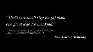 “これは一人の人間にとっては小さな一歩だが、
人類にとっては偉大な飛躍である。”
Neil Alden Armstrong
“That's one small step for [a] man,
one giant leap for mankind.”
 