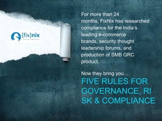 For more than 24
months, FixNix has researched
compliance for the India’s
leading e-commerce
brands, security thought
leadership forums, and
production of SMB GRC
product.
Now they bring you…
FIVE RULES FOR
GOVERNANCE, RI
SK & COMPLIANCE
 