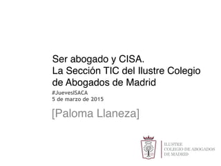 Ser abogado y CISA.
La Sección TIC del Ilustre Colegio
de Abogados de Madrid
 [Paloma Llaneza]
#JuevesISACA
5 de marzo de 2015
 