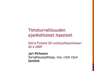 Jari Pirhonen  Turvallisuusjohtaja,  CISA, CISSP, CSSLP Samlink   Tietoturvallisuuden ajankohtaiset haasteet ISACA Finland 20-vuotisjuhlaseminaari  20.4.2009 