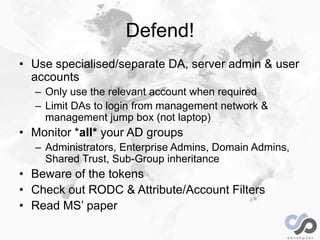 Defend!
• Use specialised/separate DA, server admin & user
accounts
– Only use the relevant account when required
– Limit ...