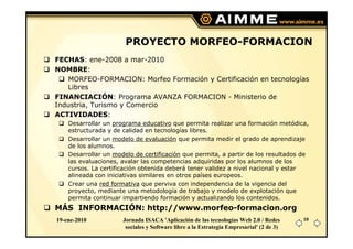 PROYECTO MORFEO-FORMACION
FECHAS: ene-2008 a mar-2010
NOMBRE:
   MORFEO-FORMACION: Morfeo Formación y Certificación en tecnologías
   Libres
FINANCIACIÓN: Programa AVANZA FORMACION - Ministerio de
Industria, Turismo y Comercio
ACTIVIDADES:
    Desarrollar un programa educativo que permita realizar una formación metódica,
    estructurada y de calidad en tecnologías libres.
    Desarrollar un modelo de evaluación que permita medir el grado de aprendizaje
    de los alumnos.
    Desarrollar un modelo de certificación que permita, a partir de los resultados de
    las evaluaciones, avalar las competencias adquiridas por los alumnos de los
    cursos. La certificación obtenida deberá tener validez a nivel nacional y estar
    alineada con iniciativas similares en otros países europeos.
    Crear una red formativa que perviva con independencia de la vigencia del
    proyecto, mediante una metodología de trabajo y modelo de explotación que
    permita continuar impartiendo formación y actualizando los contenidos.
MÁS INFORMACIÓN: http://www.morfeo-formacion.org
19-ene-2010           Jornada ISACA 'Aplicación de las tecnologías Web 2.0 / Redes       10
                       sociales y Software libre a la Estrategia Empresarial' (2 de 3)
 