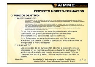 PROYECTO MORFEO-FORMACION
PÚBLICO OBJETIVO:
   PROFESIONALES TIC:
               PROFESIONALES TIC DE EMPRESAS DEL SECTOR TIC: Por un lado existen profesionales ejerciendo su labor en
               empresas TICs cuyos servicios informáticos han sido subcontratados por otras empresas con una plantilla de menos
               de 50 empleados, y por AAPP.
               PROFESIONALES TIC DE EMPRESAS DE OTROS SECTORES: Por otro lado están los profesionales que ejercen su
               trabajo en el departamento informático de empresas con una plantilla que supera los 50 empleados y por tanto con
               unas necesidades mayores que el anterior segmento, y por las AAPP.
               FUTUROS PROFESIONALES TIC: Finalmente se encuentran los actuales y futuros estudiantes de informática,
               telecomunicaciones, industriales, físicos, etc.

      En los dos primeros casos se trata de profesionales altamente
      cualificados con gran experiencia que buscan reciclarse
      profesionalmente, actualizando sus conocimiento.
      En el último caso se trata de personas con una única visión
      académica que desean conocer la perspectiva empresarial antes de
      incorporarse al mercado laboral.
   USUARIOS TIC:
      Los contenidos de los cursos están abiertos a cualquier persona
      interesada en los mismos: particular, estudiante, profesional TIC
      autónomo o trabajador por cuenta ajena de empresas TIC o de
      cualquier otro sector y AAPP, tanto de España como de fuera de
      España.
 19-ene-2010                  Jornada ISACA 'Aplicación de las tecnologías Web 2.0 / Redes                               12
                               sociales y Software libre a la Estrategia Empresarial' (2 de 3)
 