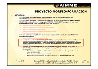 PROYECTO MORFEO-FORMACION
DIFUSIÓN:
     “1.0” Para estar informado: puede suscribirse en la lista de correo de la página del
     concentrador: http://www.morfeo-formacion.org
     “2.0” Para estar informado y colaborar en la difusión de forma experimental (“EXPERIMENTO
     METAL 2.0”): puede adherirse a los grupos “MORFEO-FORMACION” en alguna de las redes
     sociales de LINKEDIN, XING, FACEBOOK, TUENTI o TWITTER.
           http://www.facebook.com/group.php?gid=66754702848
           http://www.linkedin.com/groups?gid=1823222&trk=hb_side_g
           https://www.xing.com/net/MorfeoFormacion/
           http://www.tuenti.com/#m=Profile&func=index&user_id=63888867
           http://twitter.com/morfeoformacion
     “3.0” Para colaborar en la difusión de forma pro-activa: adhiérase a la Causa de FACEBOOK
     “MORFEO-FORMACION”
           http://apps.facebook.com/causes/231213
           Los miembros de la CAUSA MORFEO-FORMACIÓN que consigan adherir a un mínimo de 10
           miembros también activos, podrán obtener acceso a información relevante de resultados del
           proyecto, como documentación y vídeos adicionales de alto valor añadido, imagenes de disco para
           montar plataformas MOODLE con los cursos de MORFEO-FORMACION en sus propios servidores si
           lo desea, etc.
           El motivo de la puesta en marcha de esta iniciativa es para hacer partícipes de los costes de
           difusión del proyecto (en forma de tiempo y contactos), a futuros beneficiarios de los ingresos
           derivados de:
                  Formación presencial: impartición de los cursos sobre software libre que se deriven de
                  MORFEO-FORMACIÓN
                  Asesoría y soporte técnico personalizado
                  Adaptación y personalización de software libre, etc. -> MORFEO-MARKETPLACE




 19-ene-2010                    Jornada ISACA 'Aplicación de las tecnologías Web 2.0 / Redes                 15
                                 sociales y Software libre a la Estrategia Empresarial' (2 de 3)
 