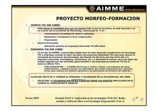 PROYECTO MORFEO-FORMACION
    OFERTA TIC-SW LIBRE:
          Debe elevar la visibilidad para que se conozca todo lo que se ha hecho, se está haciendo y se
          va a hacer (es un problema de Marketing), valorizando la “I+D”:
                Conocimiento (Investigación básica y aplicada)
                Relaciones / Contactos (I+D en cooperación)
                Financiación
          Hacia la Innovación
                Aplicación práctica en empresas (Demanda TIC-SW Libre)
    DEMANDA TIC-SW LIBRE:
          En el caso de AIMME, nuestra labor desde hace 15 años haciendo transferencia de tecnología
          TIC a empresas consiste en abrir los ojos a las empresas (Demanda TIC) para que valoren la
          necesidad de incorporar esa tecnología, derribando las barreras que hay entre ella y la
          empresa (culturales, tecnológicas, económicas, etc.) y allanando el camino, para que algún día
          acaben pagando por esa actividad, generalmente a las empresas proveedoras TIC de su
          entorno (Oferta TIC):
                FORO SOURCEPYME: "...A AIMME decirle que si vuelven a llamar a las empresas del sector
                metalmecánico, y deberían hacerlo, que demuestren que existen aplicaciones que realmente
                sirvan, para nosotros los sistemas operativos y las aplicaciones de ofimática son calderilla...“


    CLAVE DEL ÉXITO Nº 6: FORMAR AL PERSONAL Y COLABORAR EN LA DIFUSIÓN DEL SW LIBRE

          SOLUCION: LA COLABORACION EFECTIVA DE TODOS LOS AGENTES IMPLICADOS EN EL
          CAMBIO AL CONOCIMIENTO ABIERTO.




19-ene-2010                Jornada ISACA 'Aplicación de las tecnologías Web 2.0 / Redes                            17
                            sociales y Software libre a la Estrategia Empresarial' (2 de 3)
 