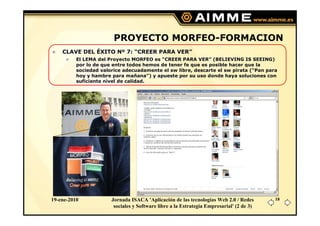 PROYECTO MORFEO-FORMACION
    CLAVE DEL ÉXITO Nº 7: “CREER PARA VER”
          El LEMA del Proyecto MORFEO es “CREER PARA VER” (BELIEVING IS SEEING)
          por lo de que entre todos hemos de tener fe que es posible hacer que la
          sociedad valorice adecuadamente el sw libre, descarte el sw pirata (“Pan para
          hoy y hambre para mañana”) y apueste por su uso donde haya soluciones con
          suficiente nivel de calidad.




19-ene-2010            Jornada ISACA 'Aplicación de las tecnologías Web 2.0 / Redes       18
                        sociales y Software libre a la Estrategia Empresarial' (2 de 3)
 