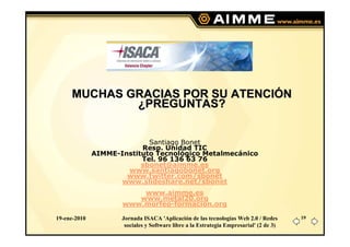 MUCHAS GRACIAS POR SU ATENCIÓN
             ¿PREGUNTAS?


                            Santiago Bonet
                          Resp. Unidad TIC
              AIMME-Instituto Tecnológico Metalmecánico
                          Tel. 96 136 63 76
                          sbonet@aimme.es
                      www.santiagobonet.org
                      www.twitter.com/sbonet
                     www.slideshare.net/sbonet
                         www.aimme.es
                        www.metal20.org
                     www.morfeo-formacion.org

19-ene-2010          Jornada ISACA 'Aplicación de las tecnologías Web 2.0 / Redes       19
                      sociales y Software libre a la Estrategia Empresarial' (2 de 3)
 