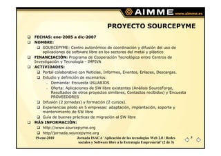 PROYECTO SOURCEPYME
FECHAS: ene-2005 a dic-2007
NOMBRE:
     SOURCEPYME: Centro autonómico de coordinación y difusión del uso de
     aplicaciones de software libre en los sectores del metal y plástico
FINANCIACIÓN: Programa de Cooperación Tecnológica entre Centros de
Investigación y Tecnología - IMPIVA
ACTIVIDADES:
     Portal colaborativo con Noticias, Informes, Eventos, Enlaces, Descargas.
     Estudio y definición de escenarios:
          Demanda: Encuesta USUARIOS
          Oferta: Aplicaciones de SW libre existentes (Análisis SourceForge,
          Resultados de otros proyectos similares, Contactos recibidos) y Encuesta
          PROVEEDORES
     Difusión (2 jornadas) y formación (2 cursos).
     Experiencias piloto en 5 empresas: adaptación, implantación, soporte y
     mantenimiento de SW libre
     Guía de buenas prácticas de migración al SW libre
MÁS INFORMACIÓN:
     http://www.sourcepyme.org
     http//jornada.sourcepyme.org
 19-ene-2010            Jornada ISACA 'Aplicación de las tecnologías Web 2.0 / Redes       5
                         sociales y Software libre a la Estrategia Empresarial' (2 de 3)
 