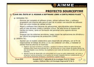 PROYECTO SOURCEPYME
CLAVE DEL ÉXITO Nº 5: MIGRAR A SOFTWARE LIBRE A CORTO/MEDIO PLAZO

   DEMANDA TIC:
      Eliminar por completo el software pirata, utilizar software libre, y software
      propietario con licencia sólo para el caso de no existir una solución de software
      libre con unos niveles de calidad similar.
      Migrar a software libre decenas de aplicaciones, ejecutándolas sobre Windows
      para el caso de tener miedo a cambiar a linux. De esta forma el impacto del
      cambio es menor, tanto en formación del personal como soporte técnico
      posterior.
      Empezar por los sistemas servidores, luego migrar las aplicaciones de ofimática y
      por último los programas de producción o ERPs.
   OFERTA TIC:
      Apostar por el modelo colaborativo para desarrollo de software, con el fin de
      reaprovechar el trabajo de otros y a su vez colaborar con ellos, y trasladar al
      cliente final los ahorros en licencias:
           •    Dedicar recursos humanos a estudiar y analizar la extensa oferta de aplicaciones de
                software libre (www.sourceforge.net ), de forma que en unos meses se pueda ofertar las
                dos tecnologías a sus clientes, la propietaria (con coste de licencia) y la libre (sin coste de
                licencia).
           •    Aportar horas de desarrollo a la comunidad con la que se está colaborando, así como a
                proponer nuevos proyectos si se cuenta con amplio respaldo técnico (colaborando con
                una red de empresas similares) y económico (capital riesgo).
  19-ene-2010                Jornada ISACA 'Aplicación de las tecnologías Web 2.0 / Redes                8
                              sociales y Software libre a la Estrategia Empresarial' (2 de 3)
 