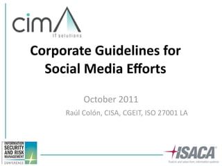 Corporate Guidelines for 
  Social Media Eﬀorts
          October 2011
     Raúl Colón, CISA, CGEIT, ISO 27001 LA
 