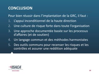 CONCLUSION
Pour bien réussir dans l’implantation de la GRC, il faut :
1. L’appui inconditionnel de la haute direction
2. Une culture de risque forte dans toute l’organisation
3. Une approche documentée basée sur les processus 
d’affaires (et de soutien)
4. Un langage commun et des méthodes harmonisées
5. Des outils communs pour recenser les risques et les 
contrôles et assurer une reddition adéquate
29
 