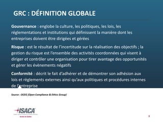 GRC : DÉFINITION GLOBALE
3
Gouvernance : englobe la culture, les politiques, les lois, les 
réglementations et institutions qui définissent la manière dont les 
entreprises doivent être dirigées et gérées
Risque : est le résultat de l’incertitude sur la réalisation des objectifs ; la 
gestion du risque est l’ensemble des activités coordonnées qui visent à 
diriger et contrôler une organisation pour tirer avantage des opportunités 
et gérer les évènements négatifs
Conformité : décrit le fait d’adhérer et de démontrer son adhésion aux 
lois et règlements externes ainsi qu’aux politiques et procédures internes 
de l’entreprise
Source : OCEG (Open Compliance & Ethics Group)
 
