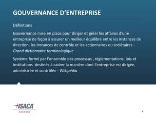 GOUVERNANCE D’ENTREPRISE
Définitions
Gouvernance mise en place pour diriger et gérer les affaires d'une 
entreprise de façon à assurer un meilleur équilibre entre les instances de 
direction, les instances de contrôle et les actionnaires ou sociétaires ‐
Grand dictionnaire terminologique 
Système formé par l'ensemble des processus , réglementations, lois et  
institutions  destinés à cadrer la manière dont l'entreprise est dirigée, 
administrée et contrôlée ‐ Wikipédia
4
 