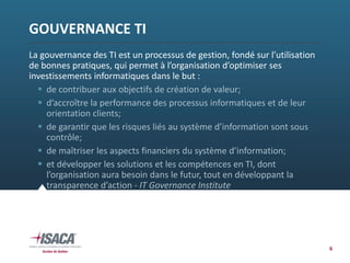 6
GOUVERNANCE TI
La gouvernance des TI est un processus de gestion, fondé sur l’utilisation 
de bonnes pratiques, qui permet à l’organisation d’optimiser ses 
investissements informatiques dans le but :
 de contribuer aux objectifs de création de valeur;
 d’accroître la performance des processus informatiques et de leur 
orientation clients; 
 de garantir que les risques liés au système d’information sont sous 
contrôle; 
 de maîtriser les aspects financiers du système d’information; 
 et développer les solutions et les compétences en TI, dont 
l’organisation aura besoin dans le futur, tout en développant la 
transparence d’action ‐ IT Governance Institute
 