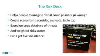 • Helps people to imagine “what could possibly go wrong”
• Create scenarios to consider, evaluate, table top
• Based on large database of threats
• And weighted risks scores
• Can I get five volunteers?
The Risk Deck
 