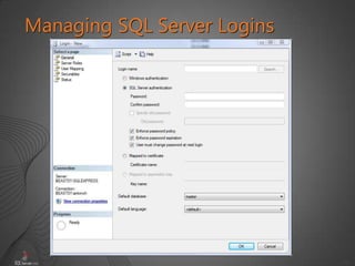 16
Managing SQL Server Logins
CREATE LOGIN [SERVERXSalesDBUsers]
FROM WINDOWS
WITH DEFAULT_DATABASE = AdventureWorks2008
CREATE LOGIN Alice
WITH Password = 'Pa$$w0rd'
CREATE LOGIN login_name
{ WITH SQL_login_options
| FROM WINDOWS [ WITH
windows_login_options ] }
 
