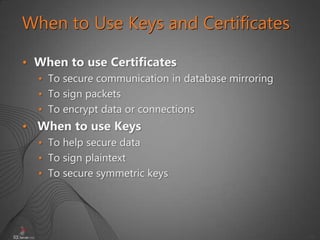 38
When to Use Keys and Certificates
• When to use Certificates
• To secure communication in database mirroring
• To sign packets
• To encrypt data or connections
• When to use Keys
• To help secure data
• To sign plaintext
• To secure symmetric keys
 
