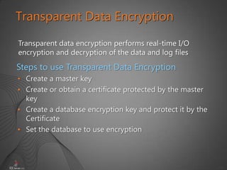39
Transparent Data Encryption
Transparent data encryption performs real-time I/O
encryption and decryption of the data and log files
• Create a master key
• Create or obtain a certificate protected by the master
key
• Create a database encryption key and protect it by the
Certificate
• Set the database to use encryption
Steps to use Transparent Data Encryption
 