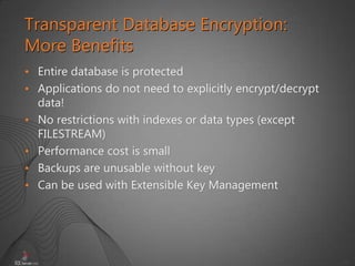 41
• Entire database is protected
• Applications do not need to explicitly encrypt/decrypt
data!
• No restrictions with indexes or data types (except
FILESTREAM)
• Performance cost is small
• Backups are unusable without key
• Can be used with Extensible Key Management
Transparent Database Encryption:
More Benefits
 
