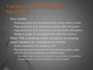 42
• Very simple:
• Database pages are encrypted before being written to disk
• Page protection (e.g. checksums) applied after encryption
• Page protection (e.g. checksums) checked before decryption
• Database pages are decrypted when read into memory
• When TDE is enabled, initial encryption of existing
pages happens as a background process
• Similar mechanism for disabling TDE
• The process can be monitored using the encryption_state
column of sys.dm_database_encryption_keys
• Encryption state 2 means the background process has not completed
• Encryption state 3 means the database is fully encrypted
Transparent Data Encryption:
Mechanism
 