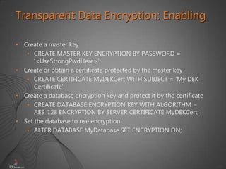 43
• Create a master key
• CREATE MASTER KEY ENCRYPTION BY PASSWORD =
'<UseStrongPwdHere>';
• Create or obtain a certificate protected by the master key
• CREATE CERTIFICATE MyDEKCert WITH SUBJECT = 'My DEK
Certificate';
• Create a database encryption key and protect it by the certificate
• CREATE DATABASE ENCRYPTION KEY WITH ALGORITHM =
AES_128 ENCRYPTION BY SERVER CERTIFICATE MyDEKCert;
• Set the database to use encryption
• ALTER DATABASE MyDatabase SET ENCRYPTION ON;
Transparent Data Encryption: Enabling
 
